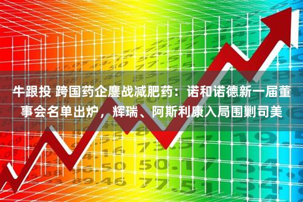 牛跟投 跨国药企鏖战减肥药：诺和诺德新一届董事会名单出炉，辉瑞、阿斯利康入局围剿司美