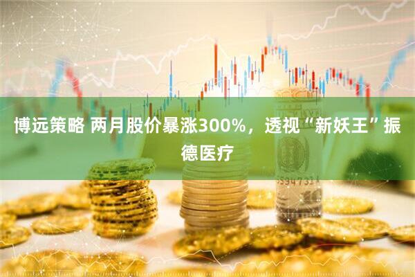 博远策略 两月股价暴涨300%，透视“新妖王”振德医疗