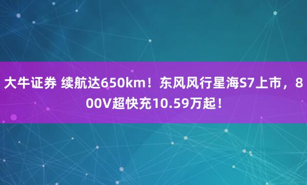 大牛证券 续航达650km！东风风行星海S7上市，800V超快充10.59万起！