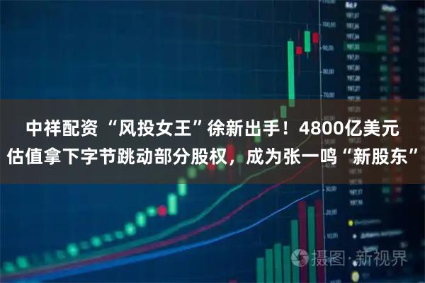 中祥配资 “风投女王”徐新出手！4800亿美元估值拿下字节跳动部分股权，成为张一鸣“新股东”