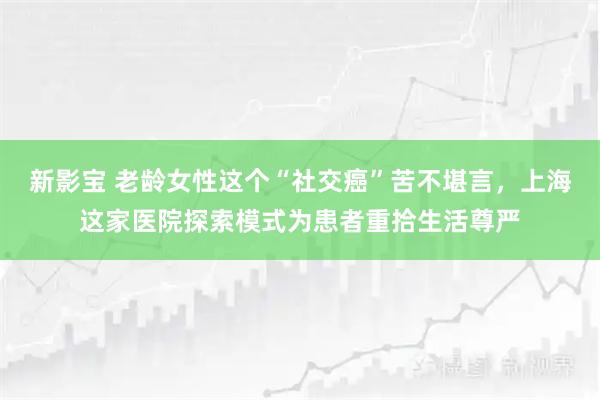 新影宝 老龄女性这个“社交癌”苦不堪言，上海这家医院探索模式为患者重拾生活尊严
