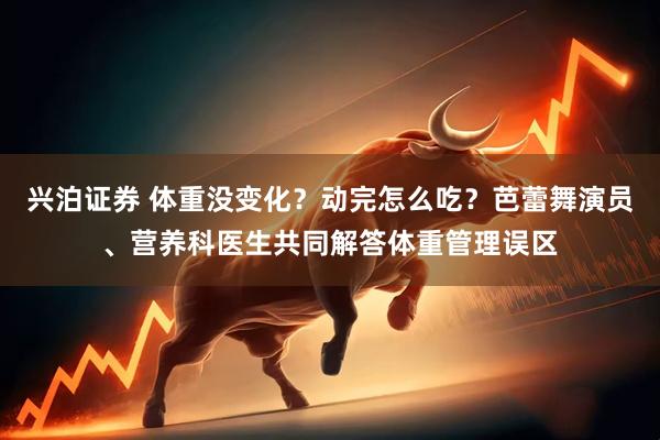 兴泊证券 体重没变化？动完怎么吃？芭蕾舞演员、营养科医生共同解答体重管理误区