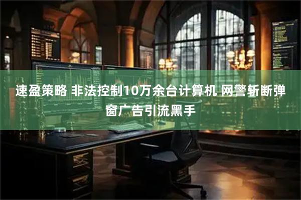 速盈策略 非法控制10万余台计算机 网警斩断弹窗广告引流黑手
