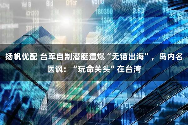 扬帆优配 台军自制潜艇遭爆“无锚出海”，岛内名医讽：“玩命关头”在台湾