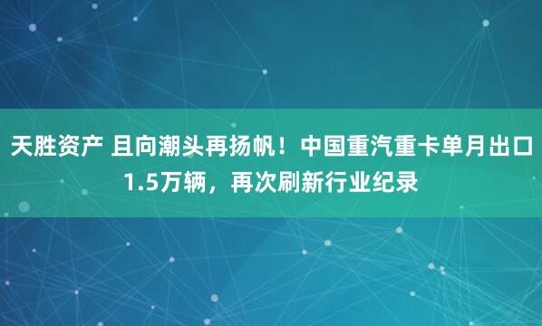 天胜资产 且向潮头再扬帆！中国重汽重卡单月出口1.5万辆，再次刷新行业纪录