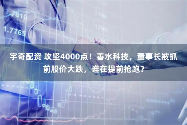 宇奇配资 攻坚4000点！善水科技，董事长被抓前股价大跌，谁在提前抢跑？