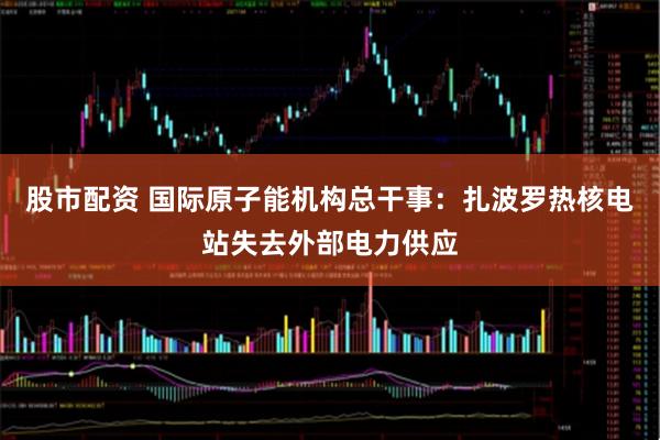 股市配资 国际原子能机构总干事：扎波罗热核电站失去外部电力供应