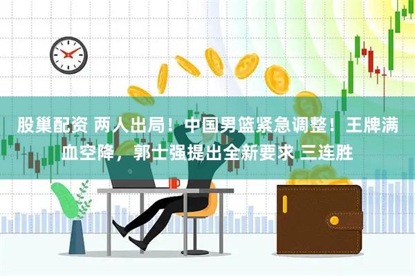 股巢配资 两人出局！中国男篮紧急调整！王牌满血空降，郭士强提出全新要求 三连胜