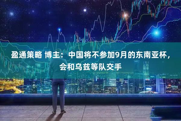 盈通策略 博主：中国将不参加9月的东南亚杯，会和乌兹等队交手